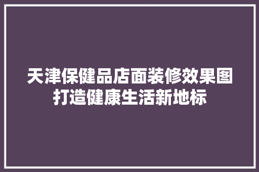 天津保健品店面装修效果图打造健康生活新地标