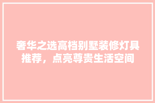 奢华之选高档别墅装修灯具推荐，点亮尊贵生活空间