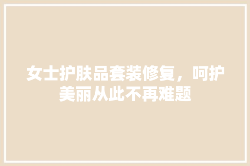 女士护肤品套装修复，呵护美丽从此不再难题