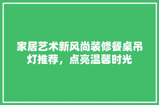 家居艺术新风尚装修餐桌吊灯推荐，点亮温馨时光
