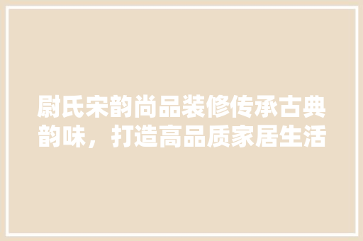 尉氏宋韵尚品装修传承古典韵味，打造高品质家居生活