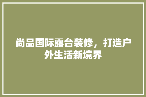 尚品国际露台装修，打造户外生活新境界