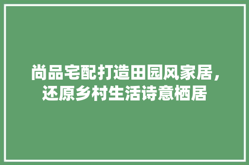 尚品宅配打造田园风家居，还原乡村生活诗意栖居