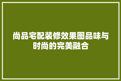 尚品宅配装修效果图品味与时尚的完美融合