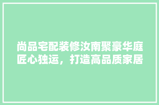 尚品宅配装修汝南聚豪华庭匠心独运，打造高品质家居典范
