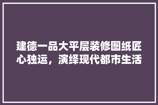 建德一品大平层装修图纸匠心独运，演绎现代都市生活美学