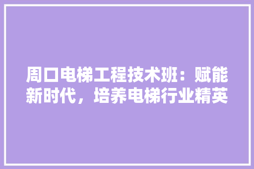 周口电梯工程技术班：赋能新时代，培养电梯行业精英