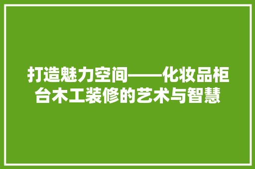 打造魅力空间——化妆品柜台木工装修的艺术与智慧