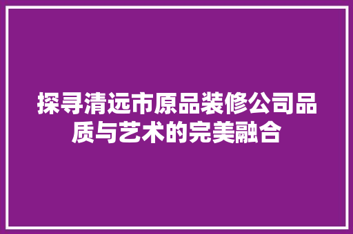 探寻清远市原品装修公司品质与艺术的完美融合