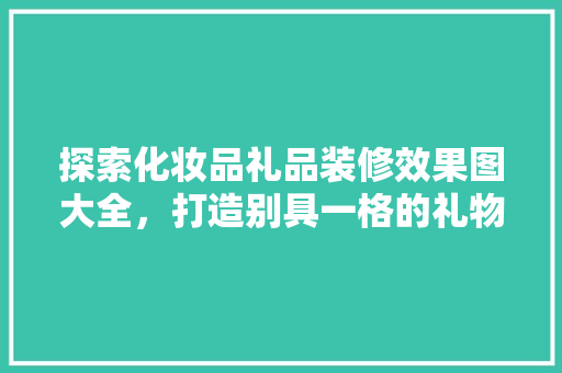 探索化妆品礼品装修效果图大全，打造别具一格的礼物魅力