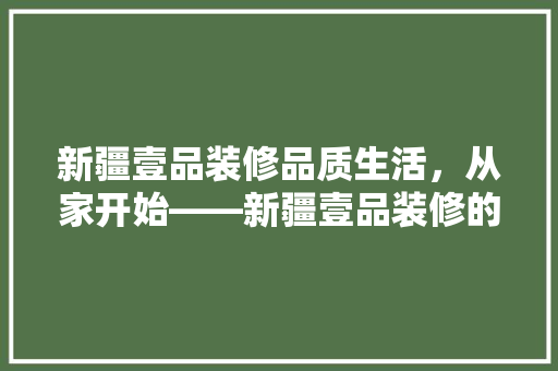 新疆壹品装修品质生活，从家开始——新疆壹品装修的卓越魅力