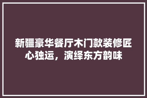 新疆豪华餐厅木门款装修匠心独运，演绎东方韵味