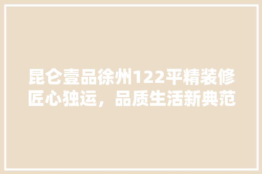 昆仑壹品徐州122平精装修匠心独运，品质生活新典范