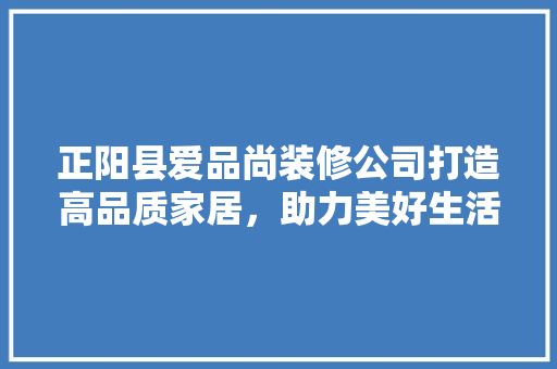 正阳县爱品尚装修公司打造高品质家居，助力美好生活