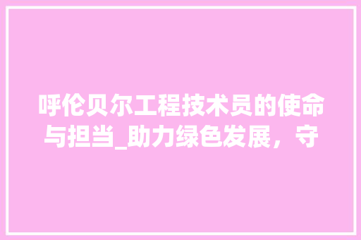 呼伦贝尔工程技术员的使命与担当_助力绿色发展，守护碧水蓝天