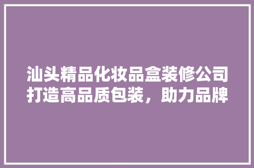 汕头精品化妆品盒装修公司打造高品质包装，助力品牌腾飞