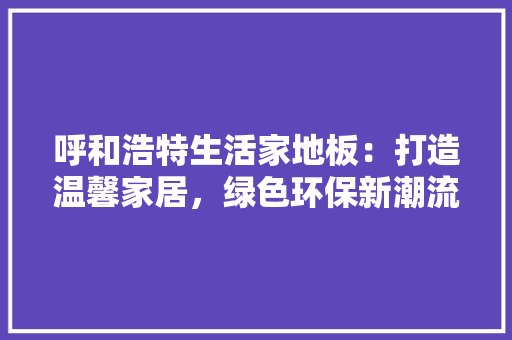 呼和浩特生活家地板：打造温馨家居，绿色环保新潮流