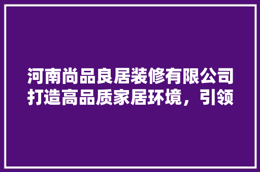 河南尚品良居装修有限公司打造高品质家居环境，引领行业新潮流
