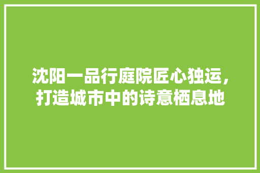 沈阳一品行庭院匠心独运，打造城市中的诗意栖息地
