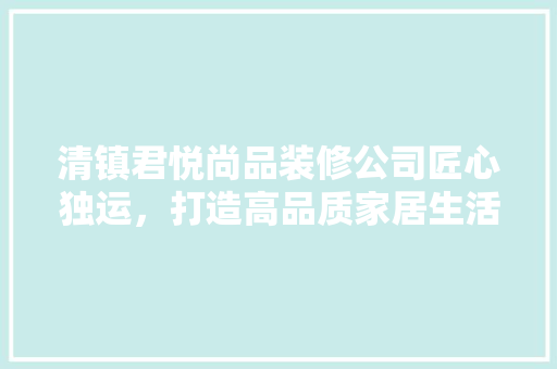 清镇君悦尚品装修公司匠心独运，打造高品质家居生活