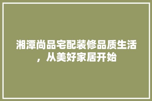 湘潭尚品宅配装修品质生活，从美好家居开始