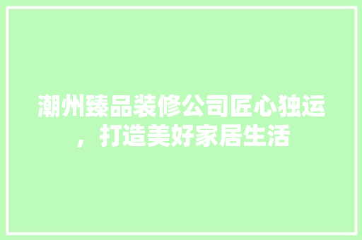 潮州臻品装修公司匠心独运，打造美好家居生活