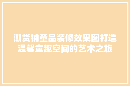 潮货铺童品装修效果图打造温馨童趣空间的艺术之旅