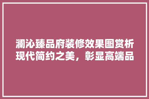 澜沁臻品府装修效果图赏析现代简约之美，彰显高端品味
