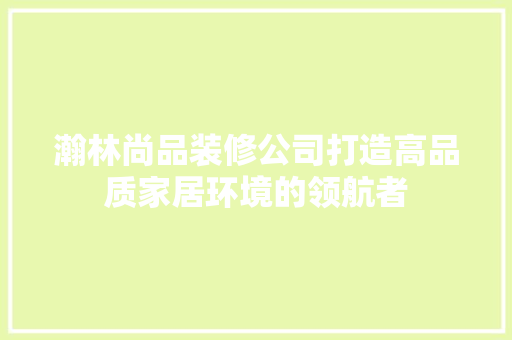 瀚林尚品装修公司打造高品质家居环境的领航者