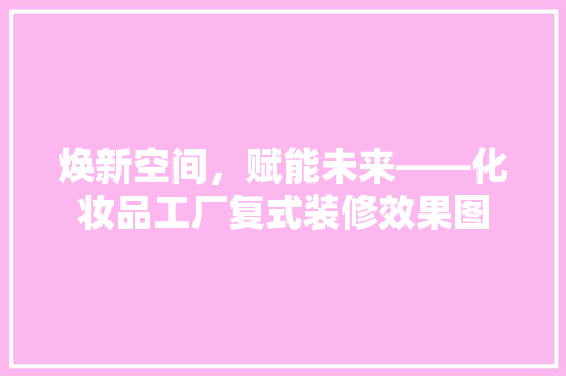 焕新空间，赋能未来——化妆品工厂复式装修效果图