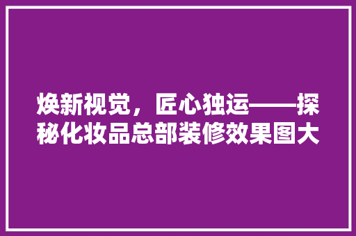 焕新视觉，匠心独运——探秘化妆品总部装修效果图大全