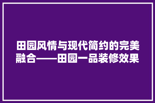 田园风情与现代简约的完美融合——田园一品装修效果图