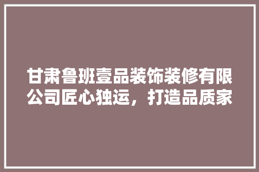 甘肃鲁班壹品装饰装修有限公司匠心独运，打造品质家居新典范
