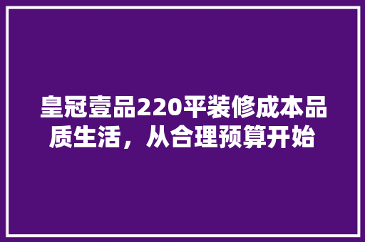 皇冠壹品220平装修成本品质生活，从合理预算开始