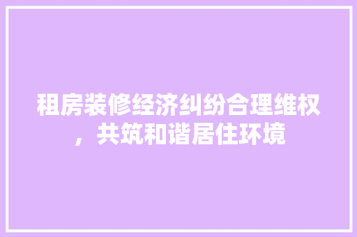 租房装修经济纠纷合理维权，共筑和谐居住环境