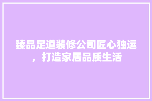 臻品足道装修公司匠心独运，打造家居品质生活