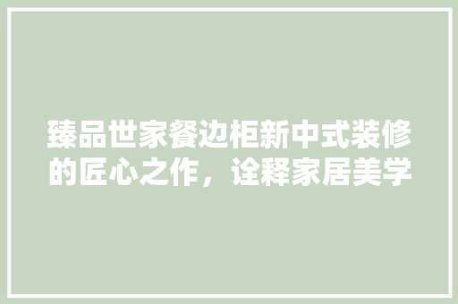 臻品世家餐边柜新中式装修的匠心之作，诠释家居美学新风尚