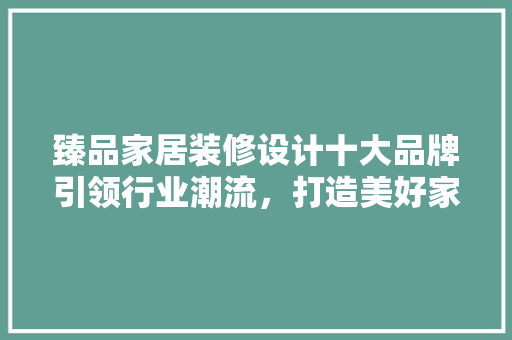 臻品家居装修设计十大品牌引领行业潮流，打造美好家居生活