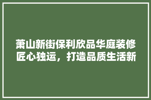 萧山新街保利欣品华庭装修匠心独运，打造品质生活新标杆