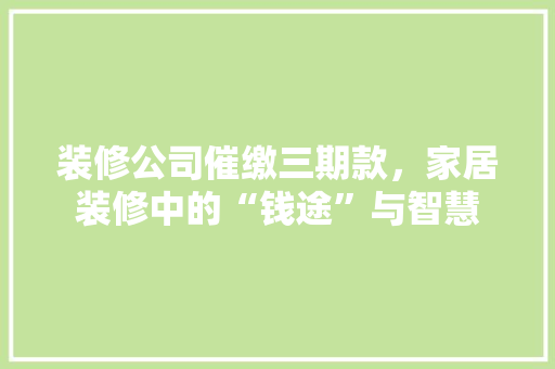 装修公司催缴三期款，家居装修中的“钱途”与智慧