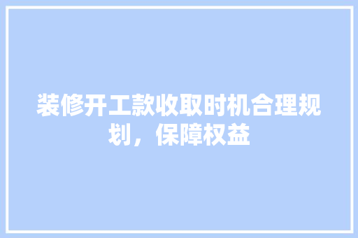 装修开工款收取时机合理规划，保障权益