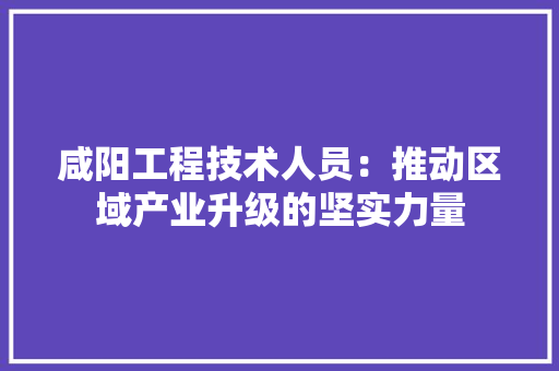 咸阳工程技术人员：推动区域产业升级的坚实力量 卧室装修