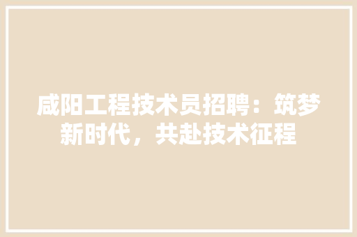 咸阳工程技术员招聘：筑梦新时代，共赴技术征程 卧室装修