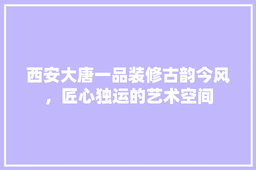 西安大唐一品装修古韵今风，匠心独运的艺术空间