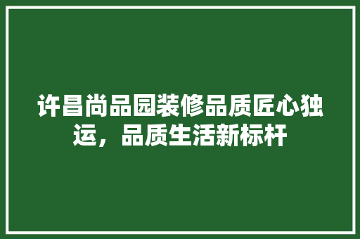 许昌尚品园装修品质匠心独运，品质生活新标杆