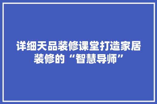 详细天品装修课堂打造家居装修的“智慧导师”