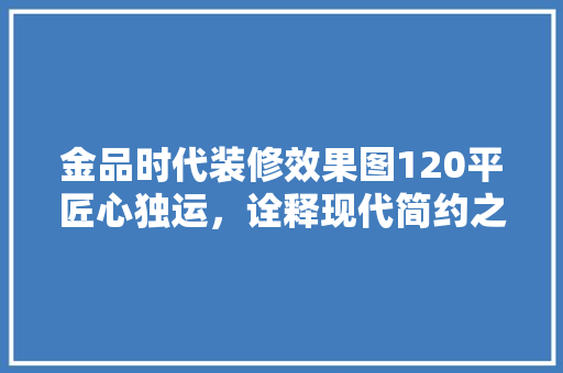金品时代装修效果图120平匠心独运，诠释现代简约之美