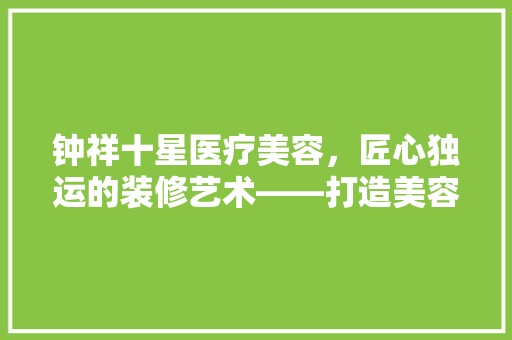钟祥十星医疗美容，匠心独运的装修艺术——打造美容行业新标杆