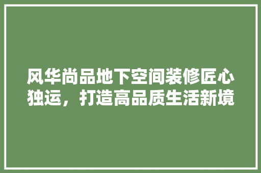 风华尚品地下空间装修匠心独运，打造高品质生活新境界