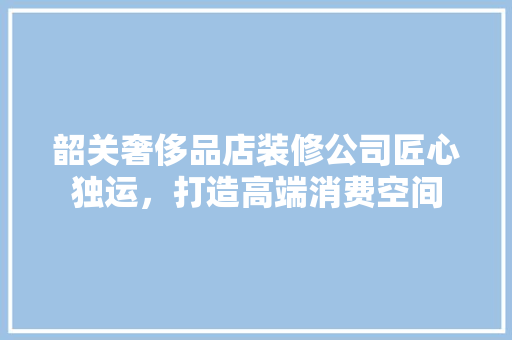韶关奢侈品店装修公司匠心独运，打造高端消费空间